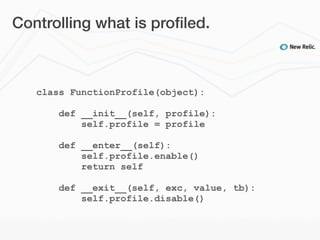 Controlling what is proﬁled.



   class FunctionProfile(object):

       def __init__(self, profile):
           self.profile = profile

       def __enter__(self):
           self.profile.enable()
           return self

       def __exit__(self, exc, value, tb):
           self.profile.disable()
 