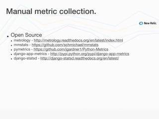 Manual metric collection.


•   Open Source
    •   metrology - http://metrology.readthedocs.org/en/latest/index.html
    •   mmstats - https://github.com/schmichael/mmstats
    •   pymetrics - https://github.com/jgardner1/Python-Metrics
    •   django-app-metrics - http://pypi.python.org/pypi/django-app-metrics
    •   django-statsd - http://django-statsd.readthedocs.org/en/latest/
 