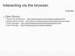 Interacting via the browser.


•   Open Source
    •   Paste Error Middleware - http://pythonpaste.org/modules/exceptions.html
    •   django-debug-toolbar - https://github.com/django-debug-toolbar/django-debug-toolbar/
    •   Paste Debugger - http://pythonpaste.org/modules/evalexception.html
    •   Flask Debugger - http://werkzeug.pocoo.org/docs/debug/
 