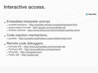 Interactive access.


•   Embedded interpreter prompt.
    •   eventlet.backdoor - http://eventlet.net/doc/modules/backdoor.html
    •   guppy.heapy.Console - http://guppy-pe.sourceforge.net
    •   twisted.manhole - http://www.lothar.com/tech/twisted/manhole.xhtml

•   Code injection mechanisms.
    •   pyrasite - http://pyrasite.readthedocs.org/en/latest/index.html

•   Remote code debuggers.
    •   Komodo IDE - http://www.activestate.com/komodo-ide
    •   PyCharm IDE - http://www.jetbrains.com/pycharm/
    •   Wing IDE - http://wingware.com/
    •   PyDev IDE - http://pydev.org/
 