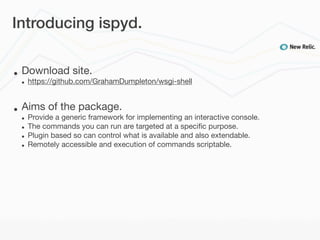Introducing ispyd.


•   Download site.
    •   https://github.com/GrahamDumpleton/wsgi-shell


•   Aims of the package.
    •   Provide a generic framework for implementing an interactive console.
    •   The commands you can run are targeted at a speciﬁc purpose.
    •   Plugin based so can control what is available and also extendable.
    •   Remotely accessible and execution of commands scriptable.
 