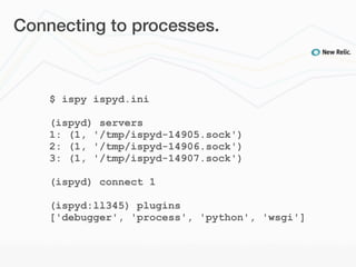 Connecting to processes.



    $ ispy ispyd.ini

    (ispyd) servers
    1: (1, '/tmp/ispyd-14905.sock')
    2: (1, '/tmp/ispyd-14906.sock')
    3: (1, '/tmp/ispyd-14907.sock')

    (ispyd) connect 1

    (ispyd:ll345) plugins
    ['debugger', 'process', 'python', 'wsgi']
 