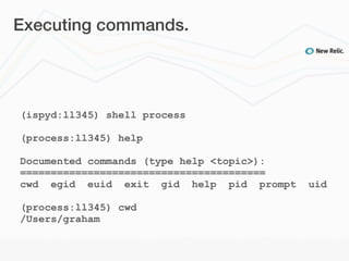 Executing commands.




(ispyd:ll345) shell process

(process:ll345) help

Documented commands (type help <topic>):
========================================
cwd egid euid exit gid help pid prompt     uid

(process:ll345) cwd
/Users/graham
 