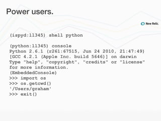 Power users.

(ispyd:ll345) shell python

(python:ll345) console
Python 2.6.1 (r261:67515, Jun 24 2010, 21:47:49)
[GCC 4.2.1 (Apple Inc. build 5646)] on darwin
Type "help", "copyright", "credits" or "license"
for more information.
(EmbeddedConsole)
>>> import os
>>> os.getcwd()
'/Users/graham'
>>> exit()
 