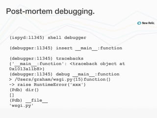 Post-mortem debugging.


(ispyd:ll345) shell debugger

(debugger:11345) insert __main__:function

(debugger:11345) tracebacks
{'__main__:function': <traceback object at
0x1013a11b8>}
(debugger:11345) debug __main__:function
> /Users/graham/wsgi.py(15)function()
-> raise RuntimeError('xxx')
(Pdb) dir()
[]
(Pdb) __file__
'wsgi.py'
 