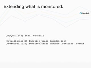 Extending what is monitored.




(ispyd:ll345) shell newrelic

(newrelic:ll345) function_trace dumbdbm:open
(newrelic:ll345) function_trace dumbdbm:_Database._commit
 