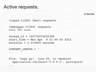 Active requests.

  (ispyd:ll345) shell requests

  (debugger:11345) requests
  ==== 707 ====

  thread_id = 140735076232384
  start_time = Mon Apr 9 21:49:54 2012
  duration = 0.013629 seconds

  CONTENT_LENGTH = ''
  ...

  File: "wsgi.py", line 25, in <module>
    application.run(host='0.0.0.0', port=port)
  ...
 