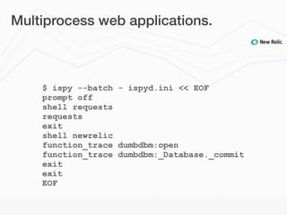 Multiprocess web applications.



    $ ispy --batch - ispyd.ini << EOF
    prompt off
    shell requests
    requests
    exit
    shell newrelic
    function_trace dumbdbm:open
    function_trace dumbdbm:_Database._commit
    exit
    exit
    EOF
 