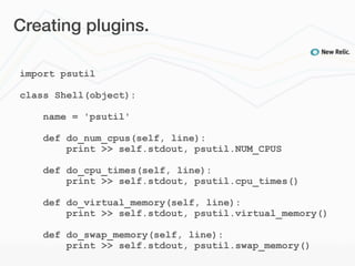 Creating plugins.

import psutil

class Shell(object):

    name = 'psutil'

    def do_num_cpus(self, line):
        print >> self.stdout, psutil.NUM_CPUS

    def do_cpu_times(self, line):
        print >> self.stdout, psutil.cpu_times()

    def do_virtual_memory(self, line):
        print >> self.stdout, psutil.virtual_memory()

    def do_swap_memory(self, line):
        print >> self.stdout, psutil.swap_memory()
 