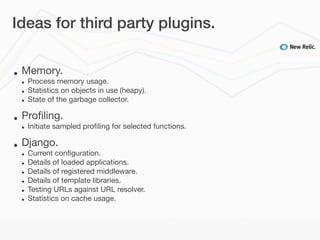 Ideas for third party plugins.


•   Memory.
    •   Process memory usage.
    •   Statistics on objects in use (heapy).
    •   State of the garbage collector.

•   Proﬁling.
    •   Initiate sampled proﬁling for selected functions.

•   Django.
    •   Current conﬁguration.
    •   Details of loaded applications.
    •   Details of registered middleware.
    •   Details of template libraries.
    •   Testing URLs against URL resolver.
    •   Statistics on cache usage.
 