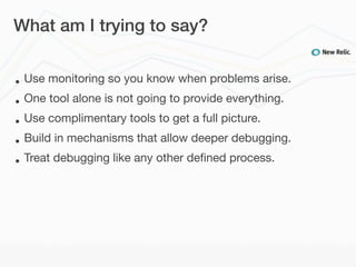What am I trying to say?


•   Use monitoring so you know when problems arise.
•   One tool alone is not going to provide everything.
•   Use complimentary tools to get a full picture.
•   Build in mechanisms that allow deeper debugging.
•   Treat debugging like any other deﬁned process.
 