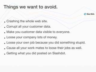 Things we want to avoid.


•   Crashing the whole web site.
•   Corrupt all your customer data.
•   Make you customer data visible to everyone.
•   Loose your company lots of money.
•   Loose your own job because you did something stupid.
•   Cause all your work mates to loose their jobs as well.
•   Getting what you did posted on Slashdot.
 