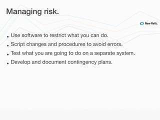 Managing risk.


•   Use software to restrict what you can do.
•   Script changes and procedures to avoid errors.
•   Test what you are going to do on a separate system.
•   Develop and document contingency plans.
 
