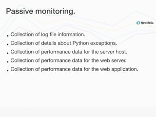 Passive monitoring.


•   Collection of log ﬁle information.
•   Collection of details about Python exceptions.
•   Collection of performance data for the server host.
•   Collection of performance data for the web server.
•   Collection of performance data for the web application.
 