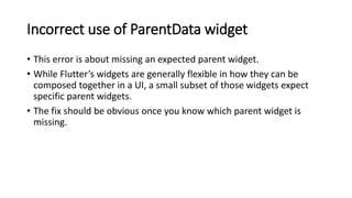 Incorrect use of ParentData widget
• This error is about missing an expected parent widget.
• While Flutter’s widgets are ...