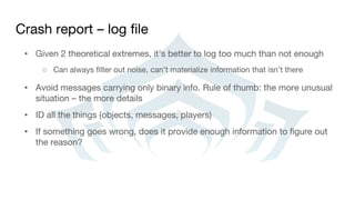 Crash report – log file
• Given 2 theoretical extremes, it’s better to log too much than not enough
○ Can always filter out noise, can’t materialize information that isn’t there
• Avoid messages carrying only binary info. Rule of thumb: the more unusual
situation – the more details
• ID all the things (objects, messages, players)
• If something goes wrong, does it provide enough information to figure out
the reason?
 