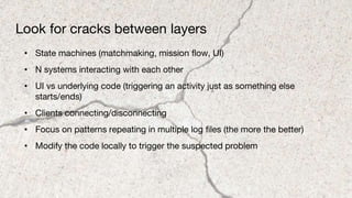 Look for cracks between layers
• State machines (matchmaking, mission flow, UI)
• N systems interacting with each other
• UI vs underlying code (triggering an activity just as something else
starts/ends)
• Clients connecting/disconnecting
• Focus on patterns repeating in multiple log files (the more the better)
• Modify the code locally to trigger the suspected problem
 