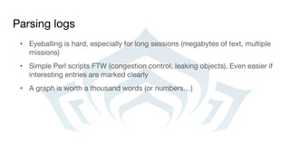 Parsing logs
• Eyeballing is hard, especially for long sessions (megabytes of text, multiple
missions)
• Simple Perl scripts FTW (congestion control, leaking objects). Even easier if
interesting entries are marked clearly
• A graph is worth a thousand words (or numbers…)
 