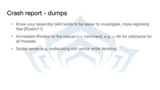 Crash report - dumps
• Know your assembly (x64 tends to be easier to investigate, more registers).
See [Ruskin11]
• Immediate Window to the rescue (> + command, e.g. >~kb for callstacks for
all threads)
• Spider sense (e.g. reallocating std::vector while iterating)
 