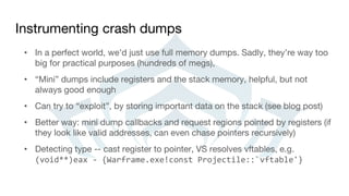 Instrumenting crash dumps
• In a perfect world, we’d just use full memory dumps. Sadly, they’re way too
big for practical purposes (hundreds of megs),
• “Mini” dumps include registers and the stack memory, helpful, but not
always good enough
• Can try to “exploit”, by storing important data on the stack (see blog post)
• Better way: mini dump callbacks and request regions pointed by registers (if
they look like valid addresses, can even chase pointers recursively)
• Detecting type -- cast register to pointer, VS resolves vftables, e.g.
(void**)eax - {Warframe.exe!const Projectile::`vftable'}
 