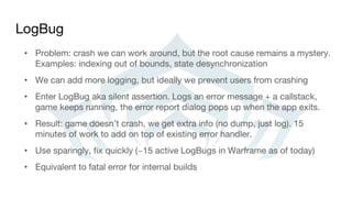LogBug
• Problem: crash we can work around, but the root cause remains a mystery.
Examples: indexing out of bounds, state desynchronization
• We can add more logging, but ideally we prevent users from crashing
• Enter LogBug aka silent assertion. Logs an error message + a callstack,
game keeps running, the error report dialog pops up when the app exits.
• Result: game doesn’t crash, we get extra info (no dump, just log). 15
minutes of work to add on top of existing error handler.
• Use sparingly, fix quickly (~15 active LogBugs in Warframe as of today)
• Equivalent to fatal error for internal builds
 