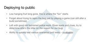 Deploying to public
• Low hanging fruit long gone, this is where the “fun” starts
• Forget about trying to repro the bug just by playing a game (can still alter a
build sometimes)
• Left with good old fashioned police work. Given leads and clues, try to
determine who’s the killer (or the reason for our bug)
• Ability to quickly test various scenarios (unit tests) - invaluable!
 