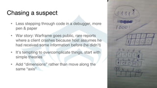 Chasing a suspect
• Less stepping through code in a debugger, more
pen & paper
• War story: Warframe goes public, rare reports
where a client crashes because host assumes he
had received some information before (he didn’t)
• It’s tempting to overcomplicate things, start with
simple theories
• Add “dimensions” rather than move along the
same “axis”
 