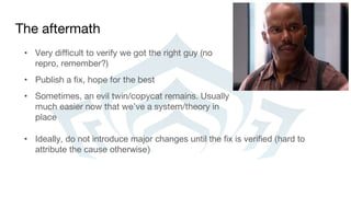 The aftermath
• Very difficult to verify we got the right guy (no
repro, remember?)
• Publish a fix, hope for the best
• Sometimes, an evil twin/copycat remains. Usually
much easier now that we’ve a system/theory in
place
• Ideally, do not introduce major changes until the fix is verified (hard to
attribute the cause otherwise)
 