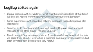LogBug strikes again
• Eternal problem with networking – what was the other side doing at that time?
We only get reports from the player who crash/encountered a problem
• Some experiments with recording network messages (space limitations, still
incomplete)
• Solution: try to handle gracefully/convert to a LogBug and send a special
message to the other player – “trigger LogBug”
• Result: we get 2 (or more) reports from 2 machines (full log file with all the info
we could think about). Have to find a matching pair (not everyone submits), but
often any data from both sides is very helpful
 