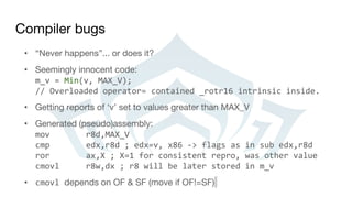 Compiler bugs
• “Never happens”... or does it?
• Seemingly innocent code:
m_v = Min(v, MAX_V);
// Overloaded operator= contained _rotr16 intrinsic inside.
• Getting reports of ‘v’ set to values greater than MAX_V
• Generated (pseudo)assembly:
mov r8d,MAX_V
cmp edx,r8d ; edx=v, x86 -> flags as in sub edx,r8d
ror ax,X ; X=1 for consistent repro, was other value
cmovl r8w,dx ; r8 will be later stored in m_v
• cmovl depends on OF & SF (move if OF!=SF)
 