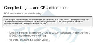 Compiler bugs… and CPU differences
ROR instruction + the overflow flag:
• Different behavior on different CPUs. i5-3320m laptop and i7-850 are “fine”,
i7 2600k would modify the OF flag.
• VS 2010, seems to be fixed in VS2012
The OF flag is defined only for the 1-bit rotates; it is undefined in all other cases [...] For right rotates, the
OF flag is set to the exclusive OR of the two most-significant bits of the result. (Intel 64 and IA-32
Architectures Software Developer’s Manual, vol 2B)
 
