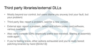 Third party libraries/external DLLs
• Mostly beyond our control, but users blame you anyway (not your fault, but
your problem)
• Third party libs: report a problem, wait for a new version
• External app: report a problem, detect and inform (video card software,
various overlays)
• Also: early console SDKs (especially paths less traveled). Staring at assembly
code again
• If you’re feeling brave, other options exhausted and you’re really bored:
patching binaries by hand ([Sinilo13])
 