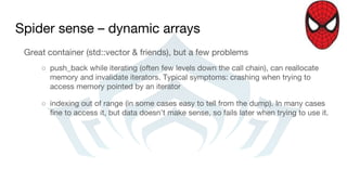 Spider sense – dynamic arrays
Great container (std::vector & friends), but a few problems
○ push_back while iterating (often few levels down the call chain), can reallocate
memory and invalidate iterators. Typical symptoms: crashing when trying to
access memory pointed by an iterator
○ indexing out of range (in some cases easy to tell from the dump). In many cases
fine to access it, but data doesn’t make sense, so fails later when trying to use it.
 