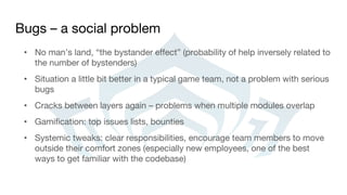Bugs – a social problem
• No man’s land, “the bystander effect” (probability of help inversely related to
the number of bystenders)
• Situation a little bit better in a typical game team, not a problem with serious
bugs
• Cracks between layers again – problems when multiple modules overlap
• Gamification: top issues lists, bounties
• Systemic tweaks: clear responsibilities, encourage team members to move
outside their comfort zones (especially new employees, one of the best
ways to get familiar with the codebase)
 