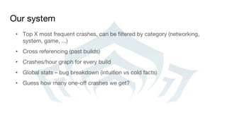 Our system
• Top X most frequent crashes, can be filtered by category (networking,
system, game, ...)
• Cross referencing (past builds)
• Crashes/hour graph for every build
• Global stats – bug breakdown (intuition vs cold facts)
• Guess how many one-off crashes we get?
 