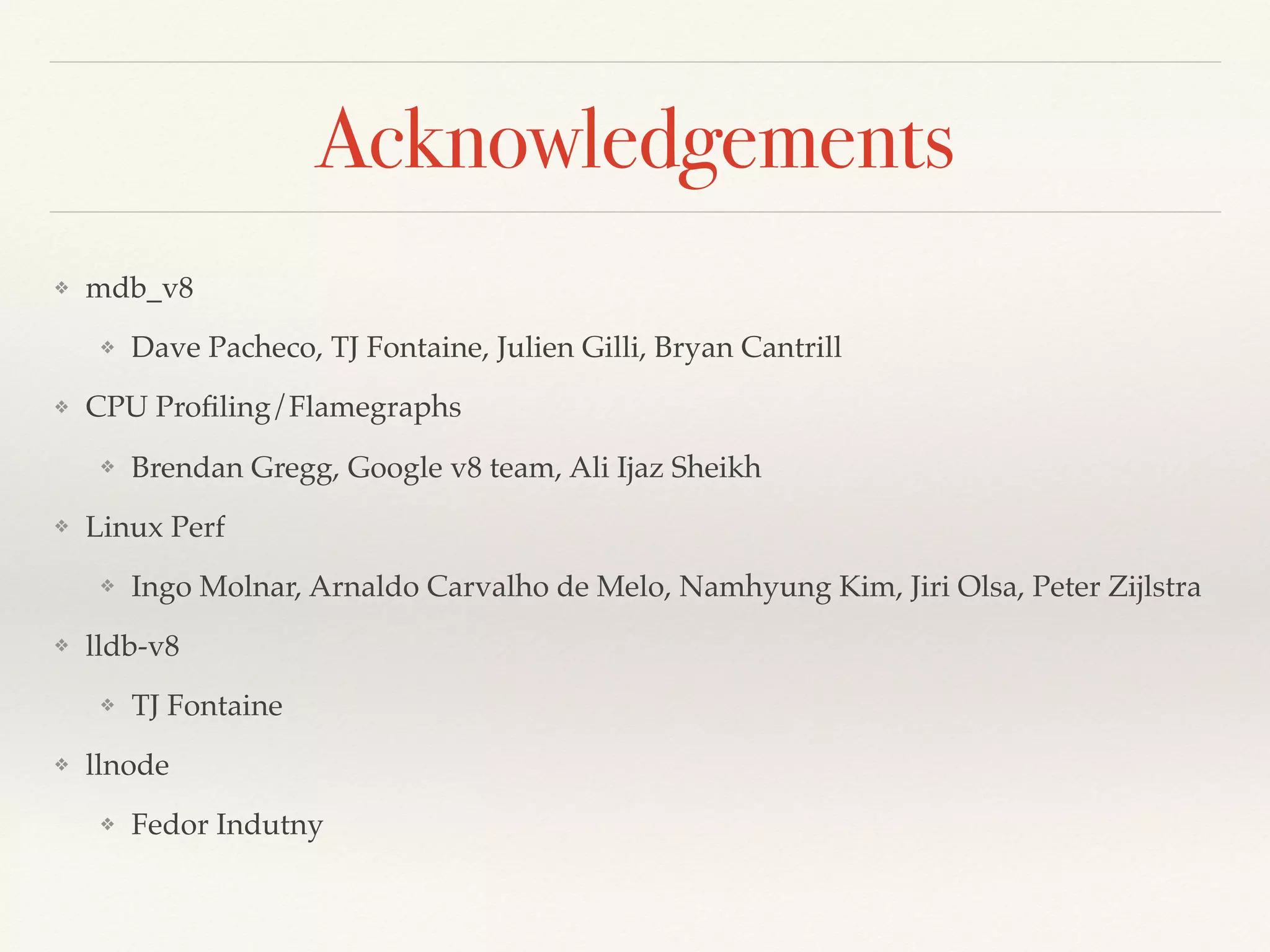 Acknowledgements
❖ mdb_v8
❖ Dave Pacheco, TJ Fontaine, Julien Gilli, Bryan Cantrill
❖ CPU Proﬁling/Flamegraphs
❖ Brendan Gregg, Google v8 team, Ali Ijaz Sheikh
❖ Linux Perf
❖ Ingo Molnar, Arnaldo Carvalho de Melo, Namhyung Kim, Jiri Olsa, Peter Zijlstra
❖ lldb-v8
❖ TJ Fontaine
❖ llnode
❖ Fedor Indutny
 