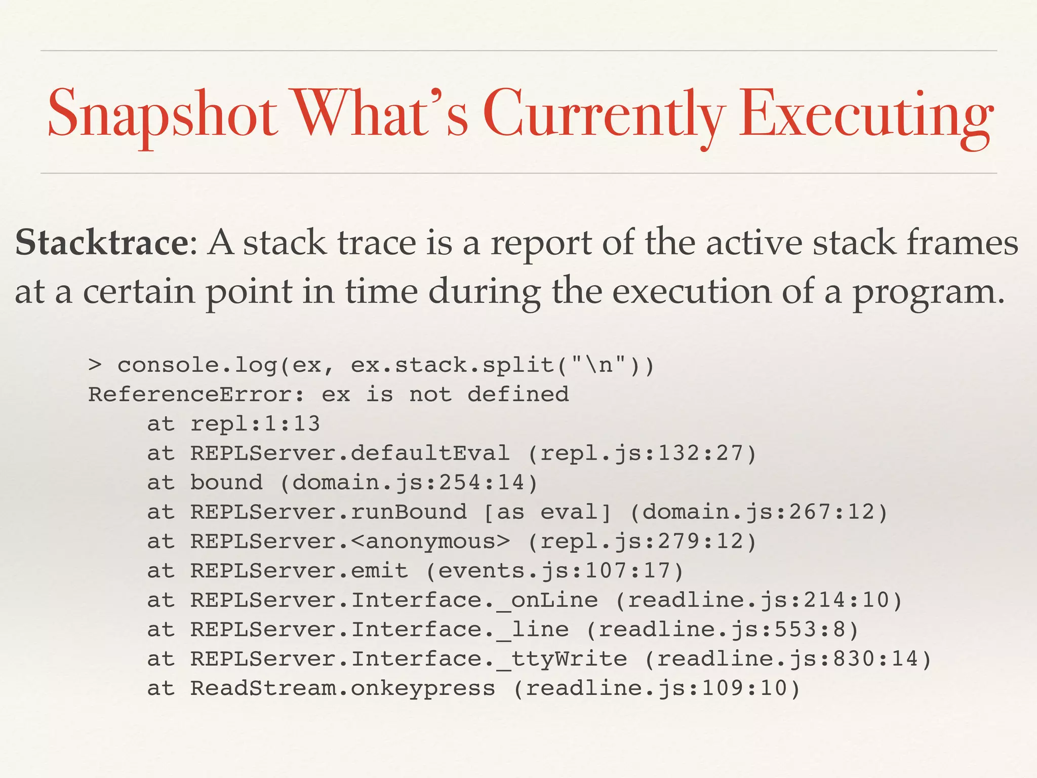 Snapshot What’s Currently Executing
Stacktrace: A stack trace is a report of the active stack frames
at a certain point in time during the execution of a program.
> console.log(ex, ex.stack.split("n"))
ReferenceError: ex is not defined
at repl:1:13
at REPLServer.defaultEval (repl.js:132:27)
at bound (domain.js:254:14)
at REPLServer.runBound [as eval] (domain.js:267:12)
at REPLServer.<anonymous> (repl.js:279:12)
at REPLServer.emit (events.js:107:17)
at REPLServer.Interface._onLine (readline.js:214:10)
at REPLServer.Interface._line (readline.js:553:8)
at REPLServer.Interface._ttyWrite (readline.js:830:14)
at ReadStream.onkeypress (readline.js:109:10)
 