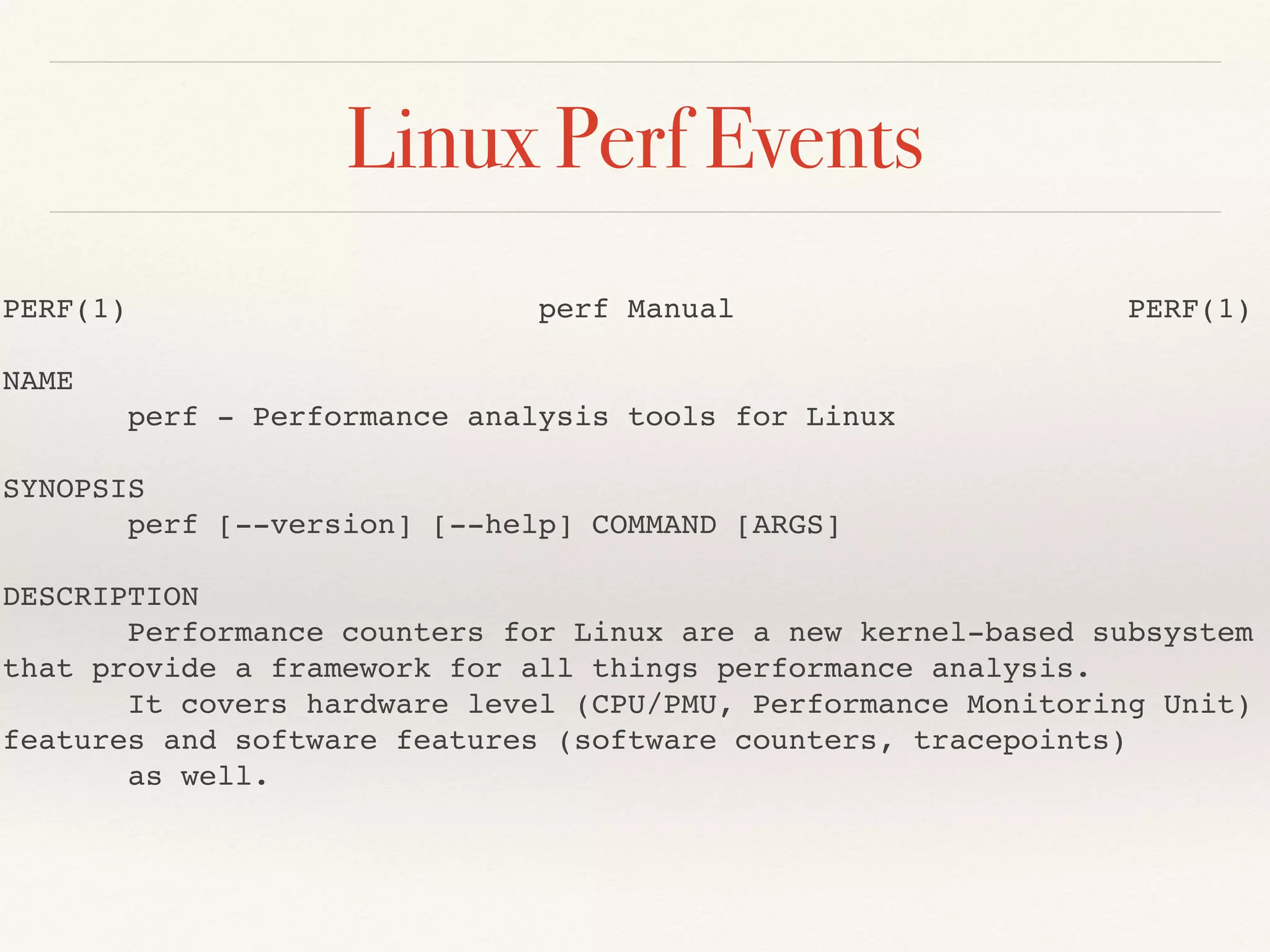 Linux Perf Events
PERF(1) perf Manual PERF(1)
NAME
perf - Performance analysis tools for Linux
SYNOPSIS
perf [--version] [--help] COMMAND [ARGS]
DESCRIPTION
Performance counters for Linux are a new kernel-based subsystem
that provide a framework for all things performance analysis.
It covers hardware level (CPU/PMU, Performance Monitoring Unit)
features and software features (software counters, tracepoints)
as well.
 