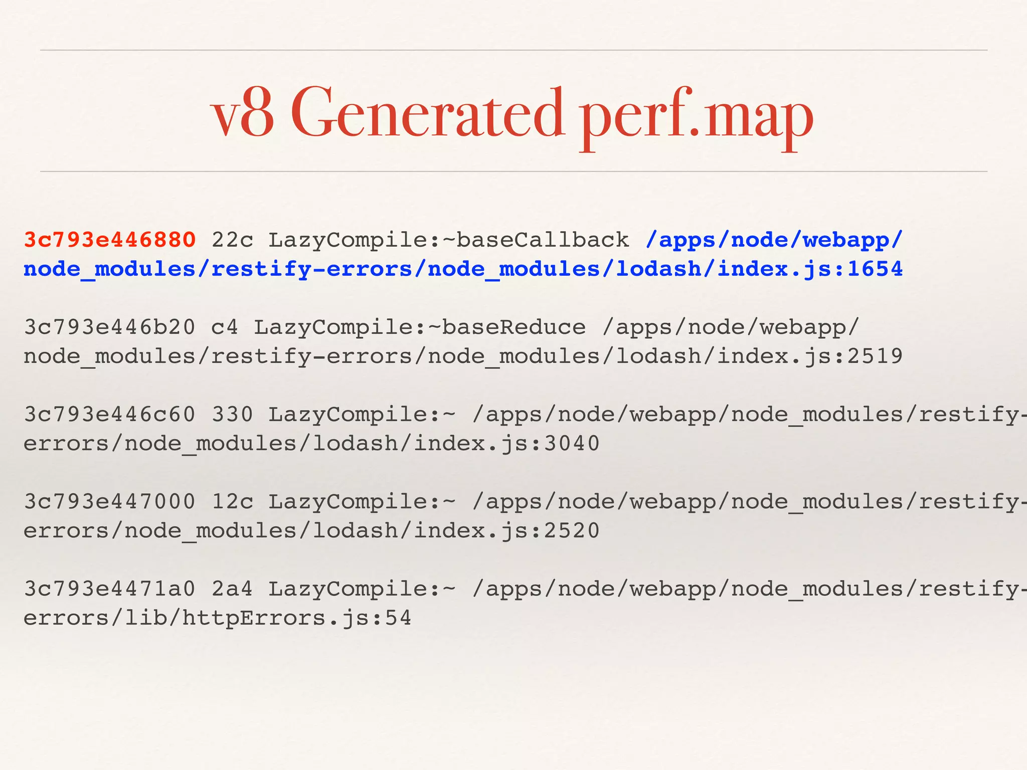 3c793e446880 22c LazyCompile:~baseCallback /apps/node/webapp/
node_modules/restify-errors/node_modules/lodash/index.js:1654
3c793e446b20 c4 LazyCompile:~baseReduce /apps/node/webapp/
node_modules/restify-errors/node_modules/lodash/index.js:2519
3c793e446c60 330 LazyCompile:~ /apps/node/webapp/node_modules/restify-
errors/node_modules/lodash/index.js:3040
3c793e447000 12c LazyCompile:~ /apps/node/webapp/node_modules/restify-
errors/node_modules/lodash/index.js:2520
3c793e4471a0 2a4 LazyCompile:~ /apps/node/webapp/node_modules/restify-
errors/lib/httpErrors.js:54
v8 Generated perf.map
 