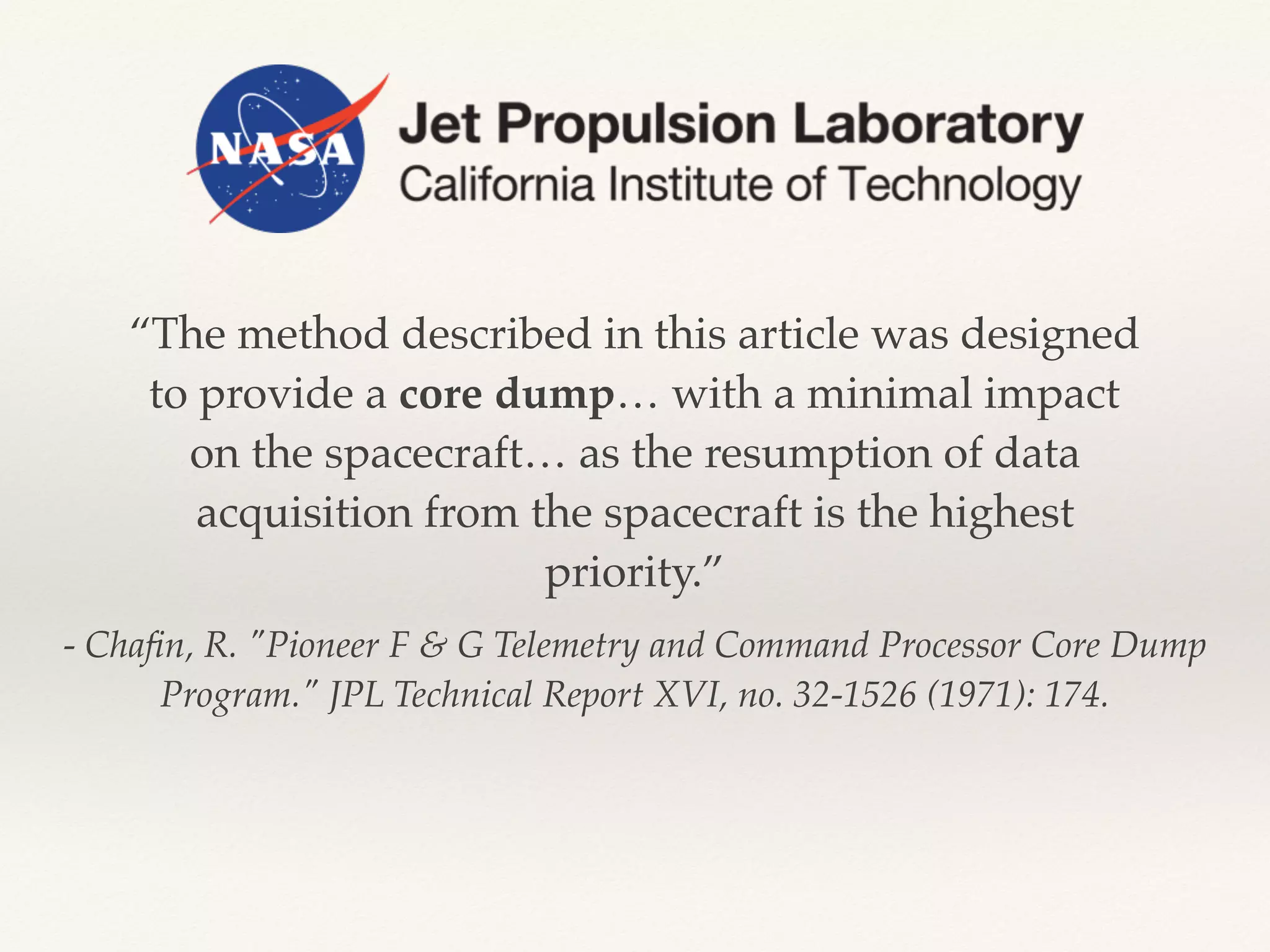 - Chaﬁn, R. "Pioneer F & G Telemetry and Command Processor Core Dump
Program." JPL Technical Report XVI, no. 32-1526 (1971): 174.
“The method described in this article was designed
to provide a core dump… with a minimal impact
on the spacecraft… as the resumption of data
acquisition from the spacecraft is the highest
priority.”
 