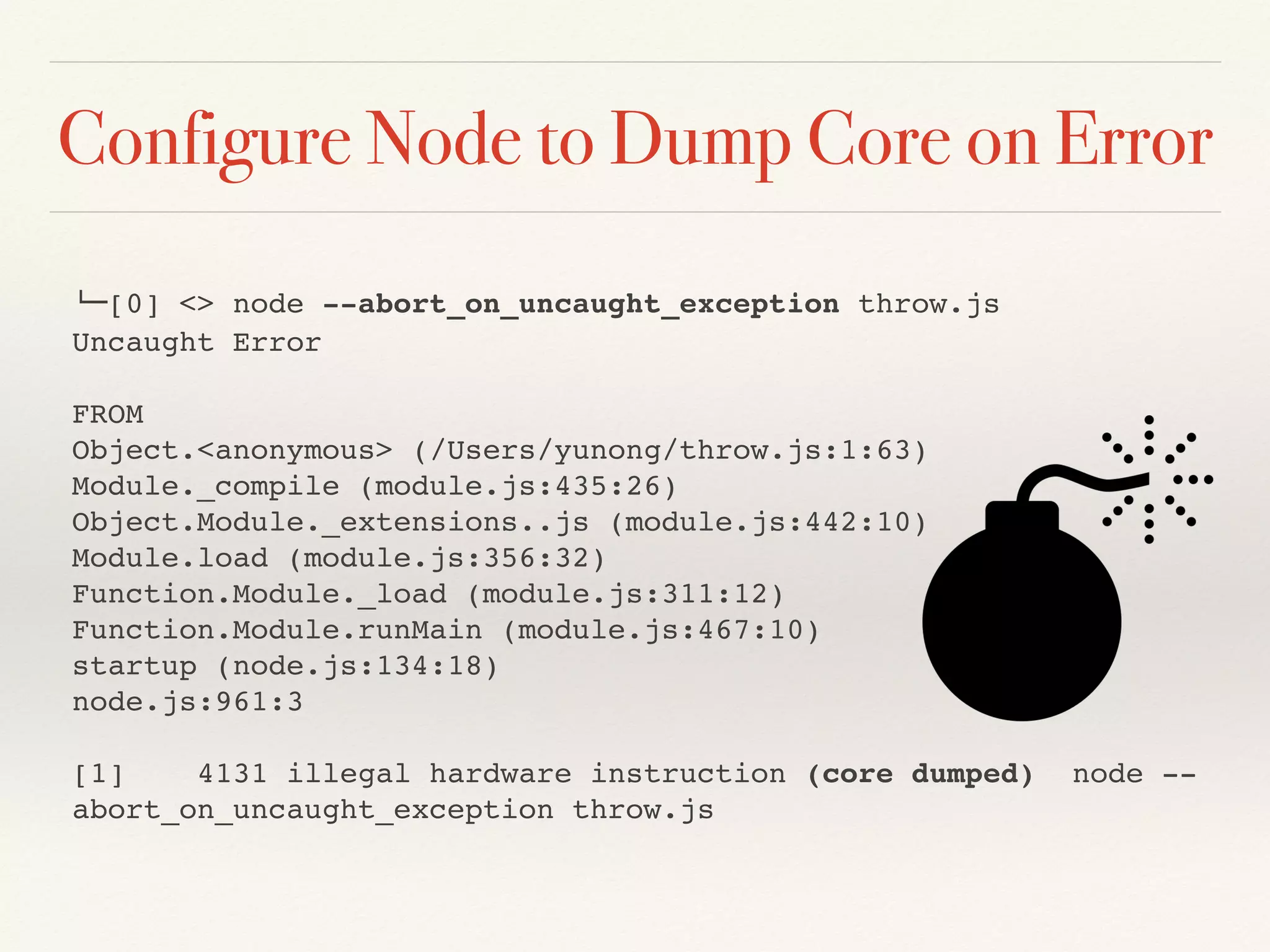 Configure Node to Dump Core on Error
!"[0] <> node --abort_on_uncaught_exception throw.js
Uncaught Error
FROM
Object.<anonymous> (/Users/yunong/throw.js:1:63)
Module._compile (module.js:435:26)
Object.Module._extensions..js (module.js:442:10)
Module.load (module.js:356:32)
Function.Module._load (module.js:311:12)
Function.Module.runMain (module.js:467:10)
startup (node.js:134:18)
node.js:961:3
[1] 4131 illegal hardware instruction (core dumped) node --
abort_on_uncaught_exception throw.js
 