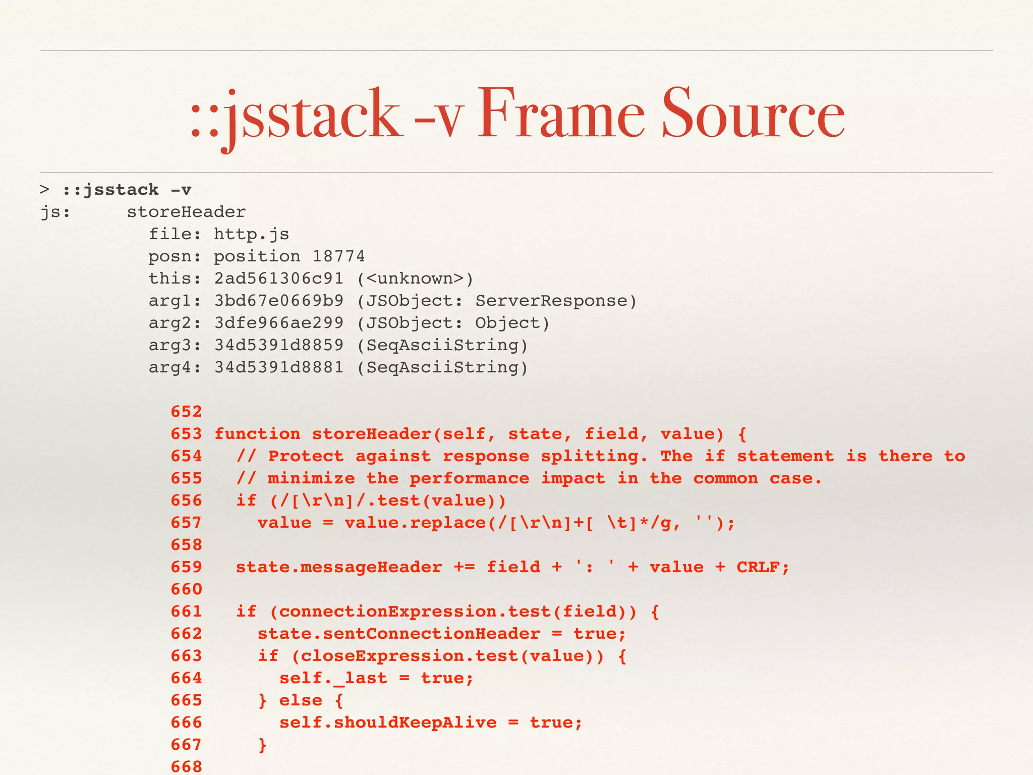 ::jsstack -v Frame Source
> ::jsstack -v
js: storeHeader
file: http.js
posn: position 18774
this: 2ad561306c91 (<unknown>)
arg1: 3bd67e0669b9 (JSObject: ServerResponse)
arg2: 3dfe966ae299 (JSObject: Object)
arg3: 34d5391d8859 (SeqAsciiString)
arg4: 34d5391d8881 (SeqAsciiString)
652
653 function storeHeader(self, state, field, value) {
654 // Protect against response splitting. The if statement is there to
655 // minimize the performance impact in the common case.
656 if (/[rn]/.test(value))
657 value = value.replace(/[rn]+[ t]*/g, '');
658
659 state.messageHeader += field + ': ' + value + CRLF;
660
661 if (connectionExpression.test(field)) {
662 state.sentConnectionHeader = true;
663 if (closeExpression.test(value)) {
664 self._last = true;
665 } else {
666 self.shouldKeepAlive = true;
667 }
668
 
