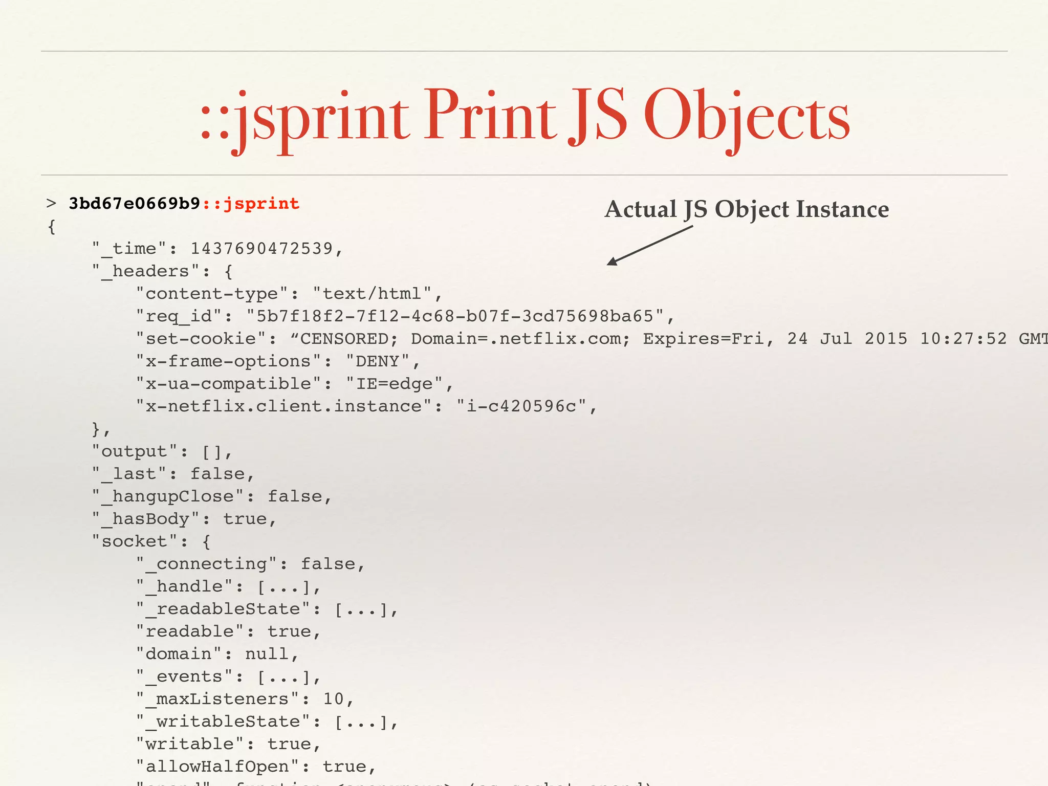 ::jsprint Print JS Objects
> 3bd67e0669b9::jsprint
{
"_time": 1437690472539,
"_headers": {
"content-type": "text/html",
"req_id": "5b7f18f2-7f12-4c68-b07f-3cd75698ba65",
"set-cookie": “CENSORED; Domain=.netflix.com; Expires=Fri, 24 Jul 2015 10:27:52 GMT
"x-frame-options": "DENY",
"x-ua-compatible": "IE=edge",
"x-netflix.client.instance": "i-c420596c",
},
"output": [],
"_last": false,
"_hangupClose": false,
"_hasBody": true,
"socket": {
"_connecting": false,
"_handle": [...],
"_readableState": [...],
"readable": true,
"domain": null,
"_events": [...],
"_maxListeners": 10,
"_writableState": [...],
"writable": true,
"allowHalfOpen": true,
Actual JS Object Instance
 