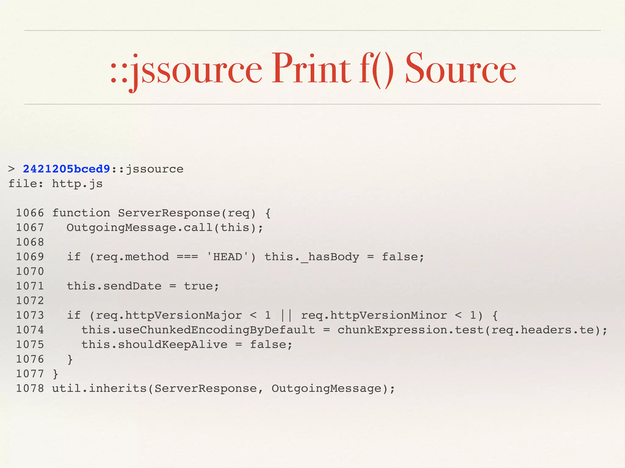 ::jssource Print f() Source
> 2421205bced9::jssource
file: http.js
1066 function ServerResponse(req) {
1067 OutgoingMessage.call(this);
1068
1069 if (req.method === 'HEAD') this._hasBody = false;
1070
1071 this.sendDate = true;
1072
1073 if (req.httpVersionMajor < 1 || req.httpVersionMinor < 1) {
1074 this.useChunkedEncodingByDefault = chunkExpression.test(req.headers.te);
1075 this.shouldKeepAlive = false;
1076 }
1077 }
1078 util.inherits(ServerResponse, OutgoingMessage);
 