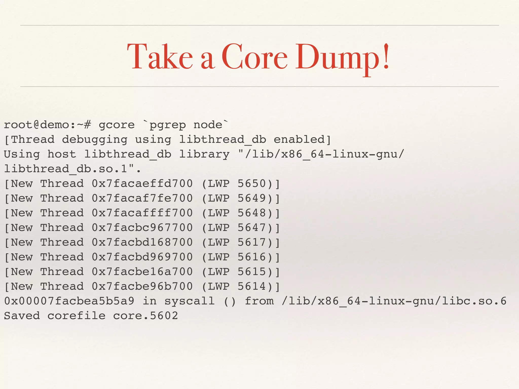 Take a Core Dump!
root@demo:~# gcore `pgrep node`
[Thread debugging using libthread_db enabled]
Using host libthread_db library "/lib/x86_64-linux-gnu/
libthread_db.so.1".
[New Thread 0x7facaeffd700 (LWP 5650)]
[New Thread 0x7facaf7fe700 (LWP 5649)]
[New Thread 0x7facaffff700 (LWP 5648)]
[New Thread 0x7facbc967700 (LWP 5647)]
[New Thread 0x7facbd168700 (LWP 5617)]
[New Thread 0x7facbd969700 (LWP 5616)]
[New Thread 0x7facbe16a700 (LWP 5615)]
[New Thread 0x7facbe96b700 (LWP 5614)]
0x00007facbea5b5a9 in syscall () from /lib/x86_64-linux-gnu/libc.so.6
Saved corefile core.5602
 