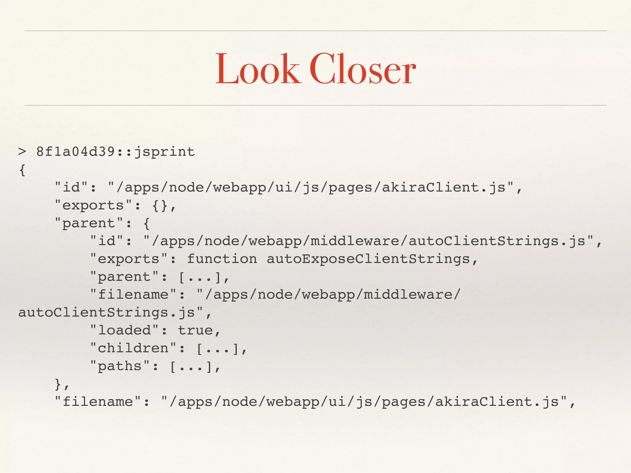 Look Closer
> 8f1a04d39::jsprint
{
"id": "/apps/node/webapp/ui/js/pages/akiraClient.js",
"exports": {},
"parent": {
"id": "/apps/node/webapp/middleware/autoClientStrings.js",
"exports": function autoExposeClientStrings,
"parent": [...],
"filename": "/apps/node/webapp/middleware/
autoClientStrings.js",
"loaded": true,
"children": [...],
"paths": [...],
},
"filename": "/apps/node/webapp/ui/js/pages/akiraClient.js",
 