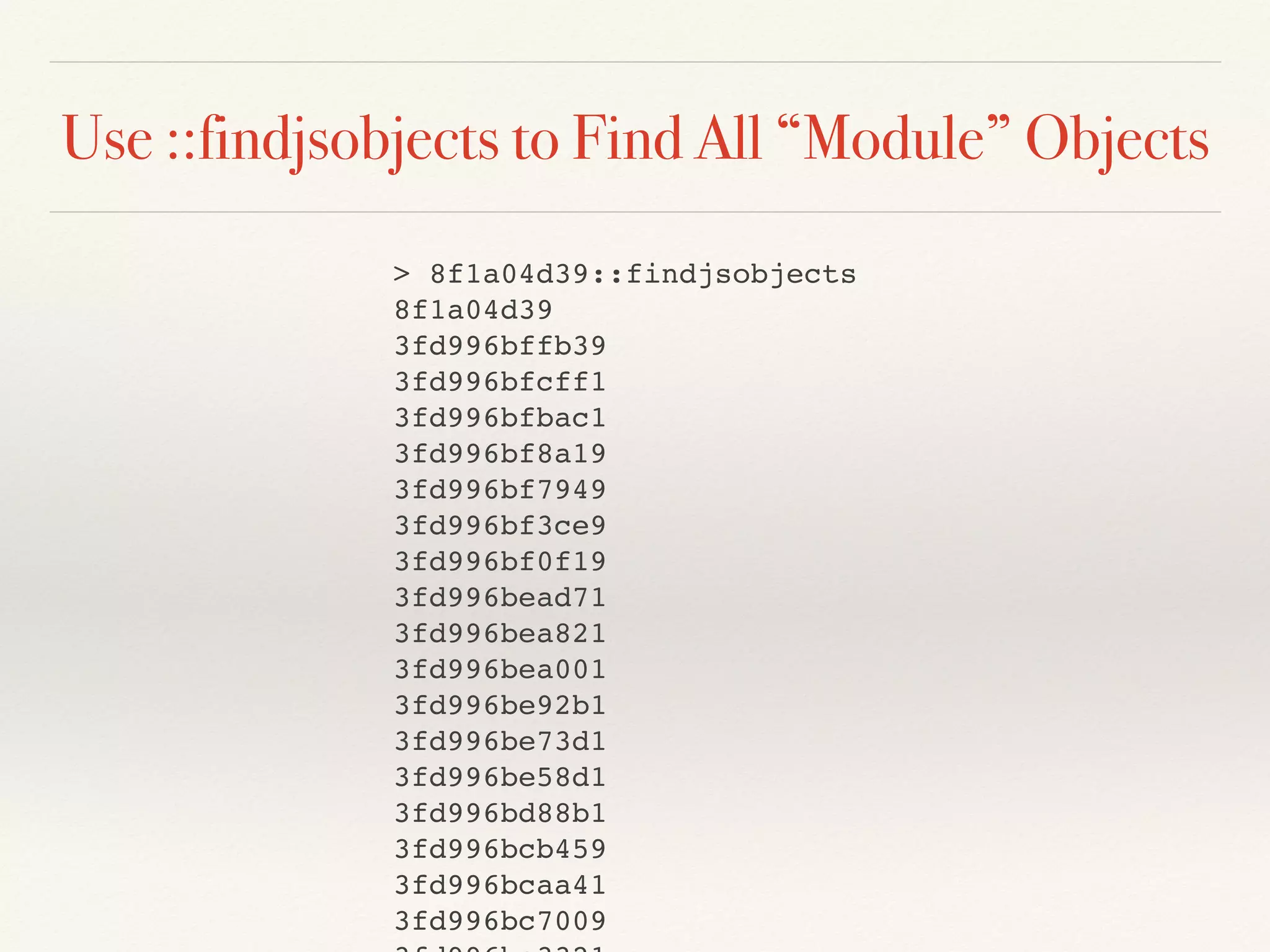 Use ::findjsobjects to Find All “Module” Objects
> 8f1a04d39::findjsobjects
8f1a04d39
3fd996bffb39
3fd996bfcff1
3fd996bfbac1
3fd996bf8a19
3fd996bf7949
3fd996bf3ce9
3fd996bf0f19
3fd996bead71
3fd996bea821
3fd996bea001
3fd996be92b1
3fd996be73d1
3fd996be58d1
3fd996bd88b1
3fd996bcb459
3fd996bcaa41
3fd996bc7009
 