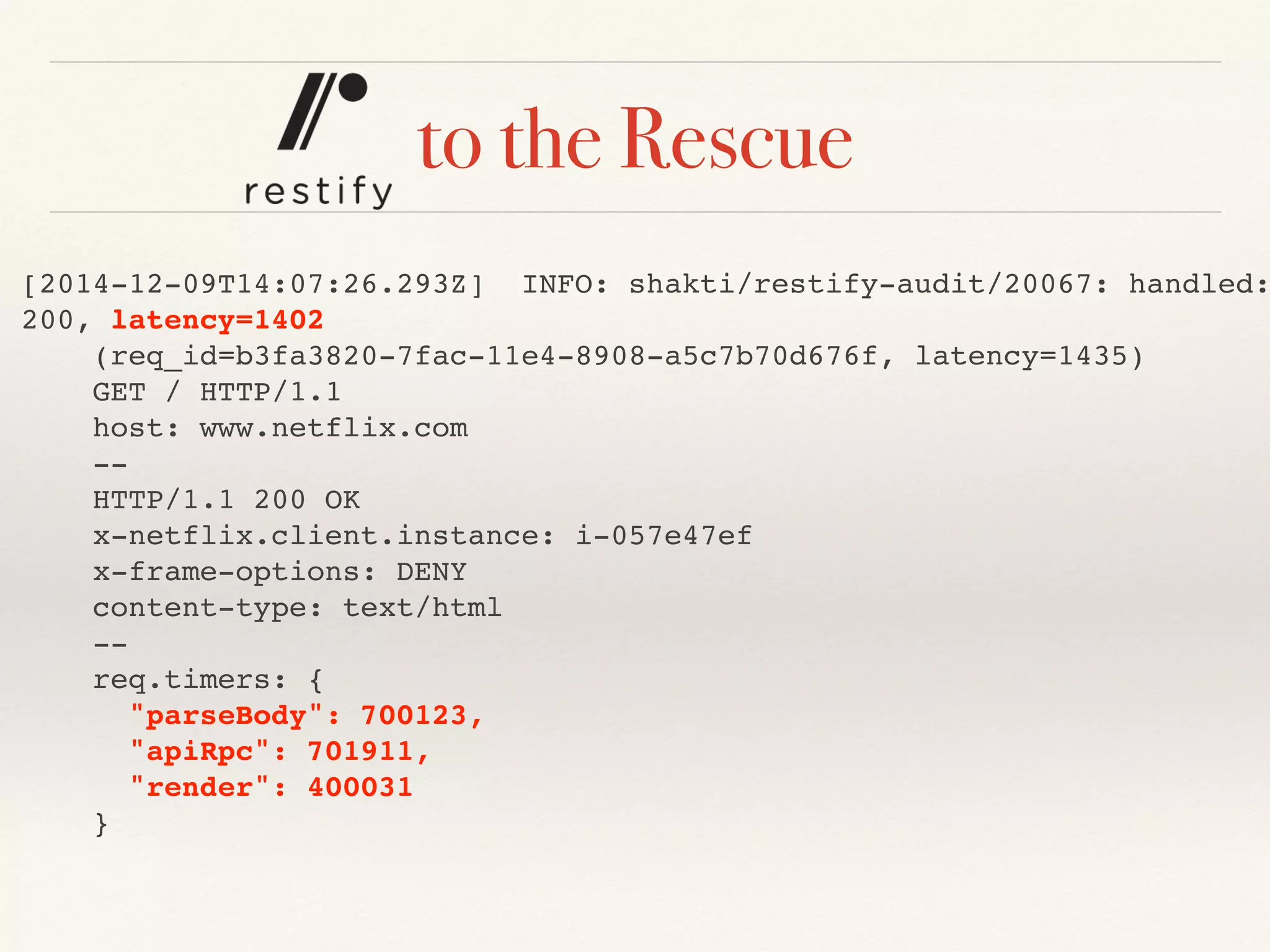 to the Rescue
[2014-12-09T14:07:26.293Z] INFO: shakti/restify-audit/20067: handled:
200, latency=1402
(req_id=b3fa3820-7fac-11e4-8908-a5c7b70d676f, latency=1435)
GET / HTTP/1.1
host: www.netflix.com
--
HTTP/1.1 200 OK
x-netflix.client.instance: i-057e47ef
x-frame-options: DENY
content-type: text/html
--
req.timers: {
"parseBody": 700123,
"apiRpc": 701911,
"render": 400031
}
 