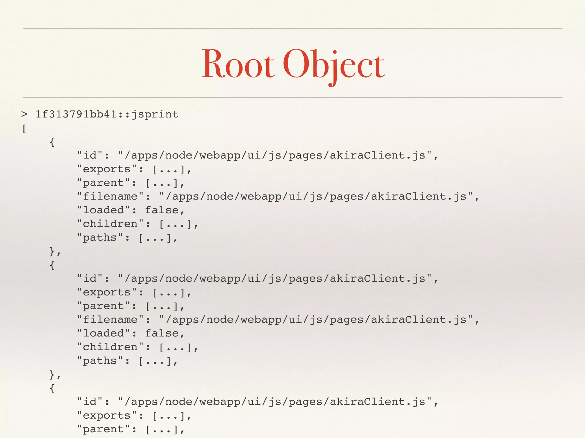 Root Object
> 1f313791bb41::jsprint
[
{
"id": "/apps/node/webapp/ui/js/pages/akiraClient.js",
"exports": [...],
"parent": [...],
"filename": "/apps/node/webapp/ui/js/pages/akiraClient.js",
"loaded": false,
"children": [...],
"paths": [...],
},
{
"id": "/apps/node/webapp/ui/js/pages/akiraClient.js",
"exports": [...],
"parent": [...],
"filename": "/apps/node/webapp/ui/js/pages/akiraClient.js",
"loaded": false,
"children": [...],
"paths": [...],
},
{
"id": "/apps/node/webapp/ui/js/pages/akiraClient.js",
"exports": [...],
"parent": [...],
 