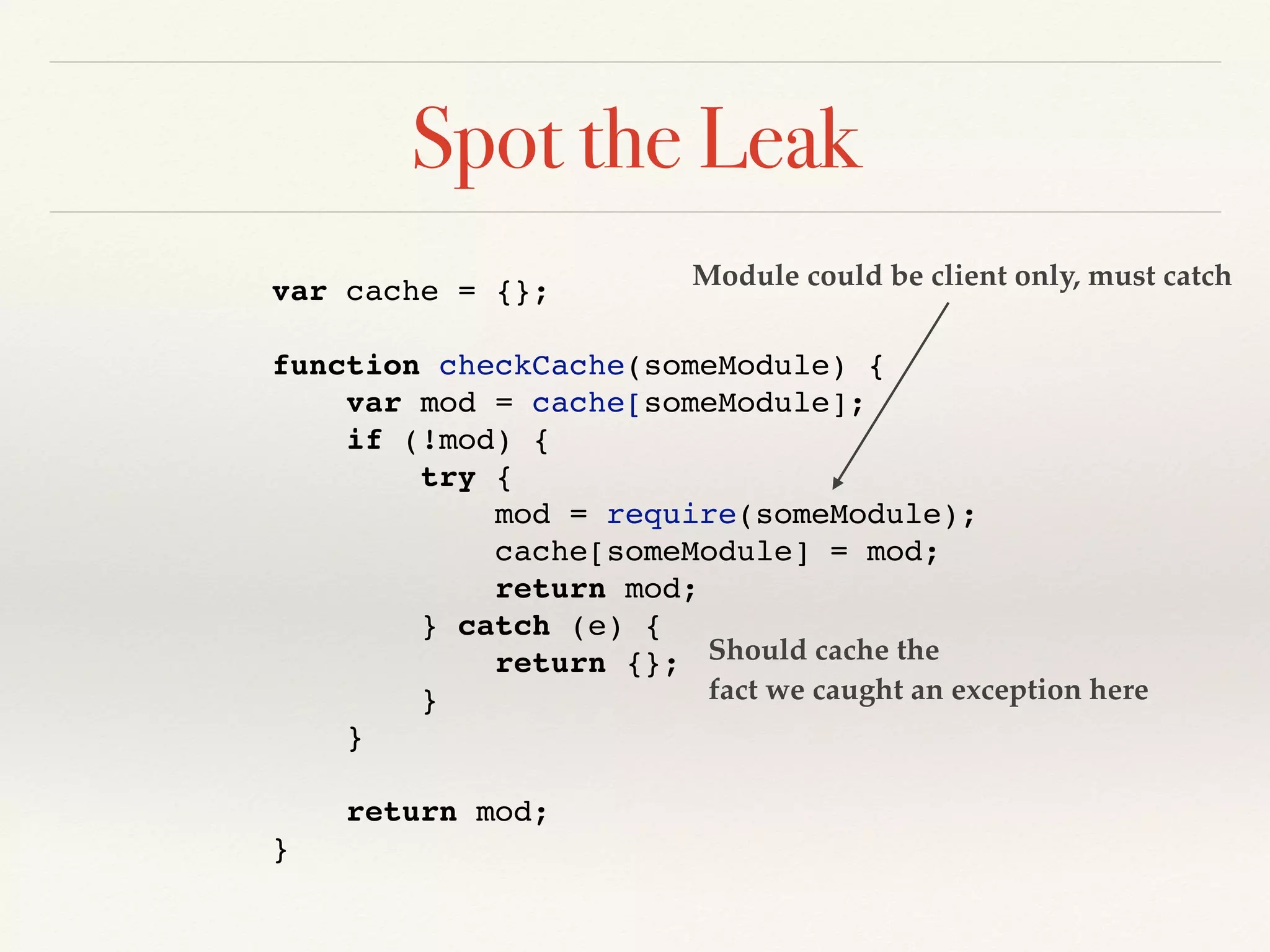 Spot the Leak
var cache = {};
function checkCache(someModule) {
var mod = cache[someModule];
if (!mod) {
try {
mod = require(someModule);
cache[someModule] = mod;
return mod;
} catch (e) {
return {};
}
}
return mod;
}
Module could be client only, must catch
Should cache the
fact we caught an exception here
 